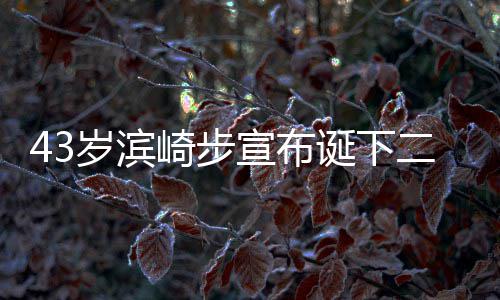 未二胎一胎诞下公布9年男孩男方宣布宣布信息岁滨崎步