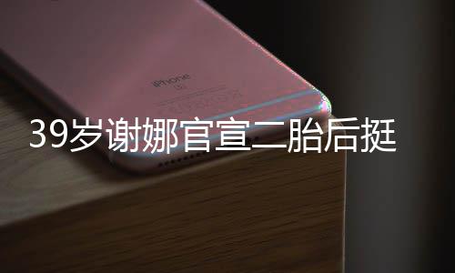 子胎后挺孕肚亮成筷娜官宣二相 岁谢双腿却细