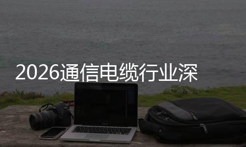 增长通信与全电缆调研构性扩张结行业深度球化